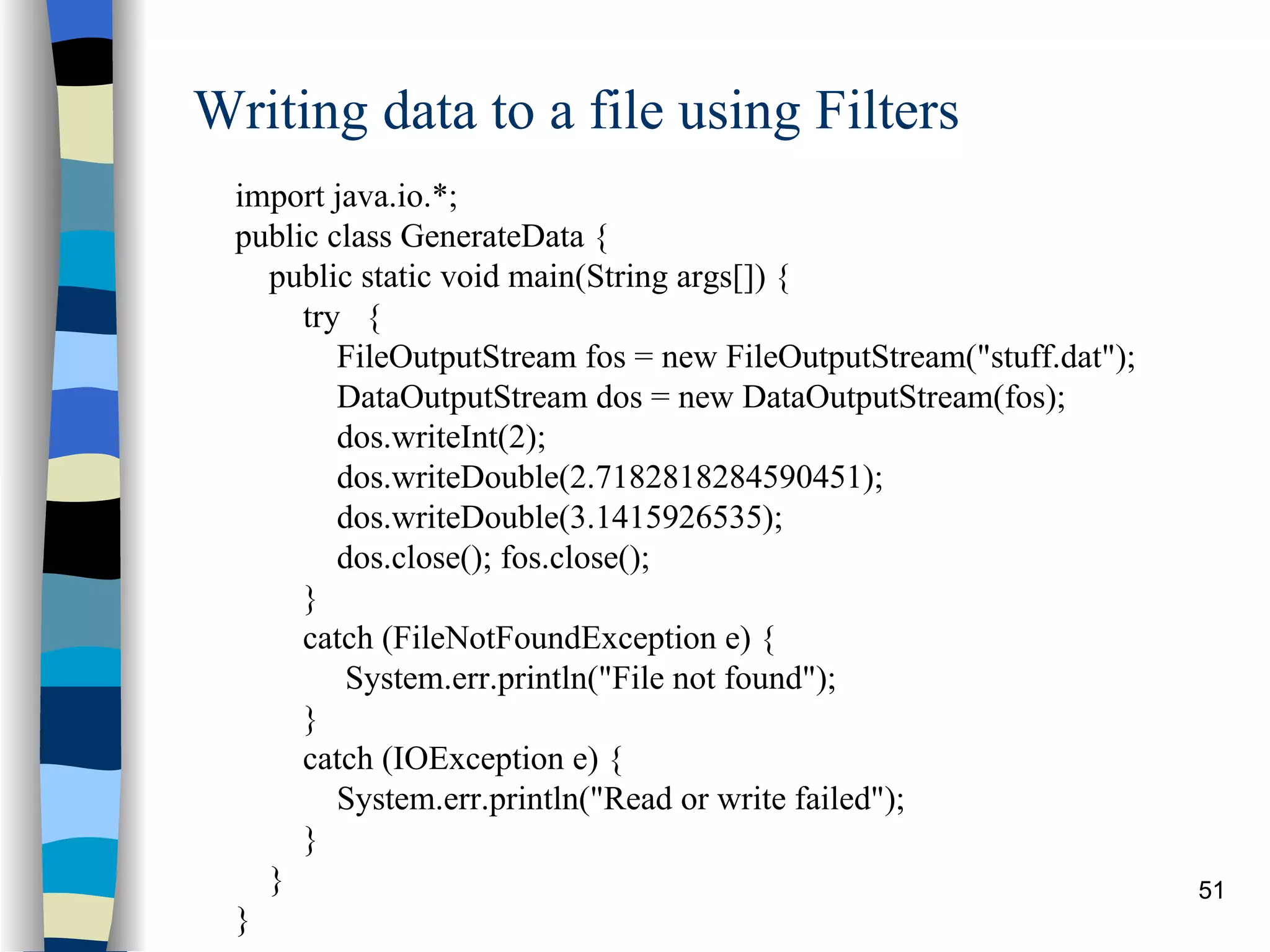 Writing data to a file using Filters import java.io.*; public class GenerateData { public static void main(String args[]) { try { FileOutputStream fos = new FileOutputStream(&quot;stuff.dat&quot;); DataOutputStream dos = new DataOutputStream(fos); dos.writeInt(2); dos.writeDouble(2.7182818284590451); dos.writeDouble(3.1415926535); dos.close(); fos.close(); } catch (FileNotFoundException e) { System.err.println(&quot;File not found&quot;); } catch (IOException e) { System.err.println(&quot;Read or write failed&quot;); } } } 