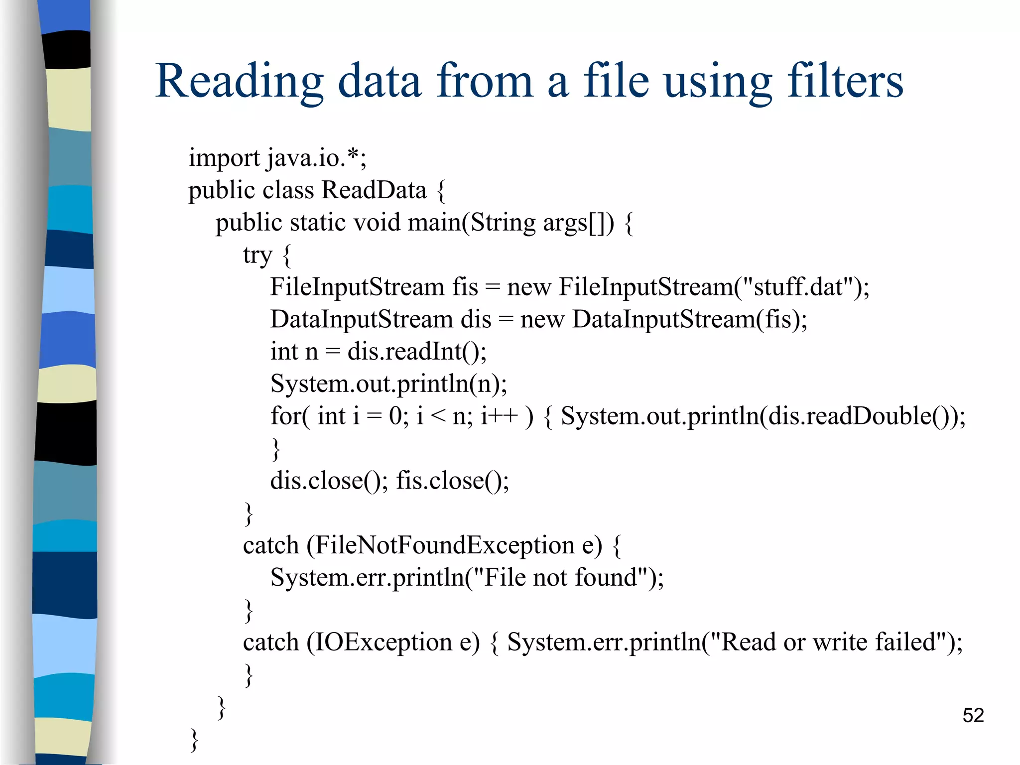 Reading data from a file using filters import java.io.*; public class ReadData { public static void main(String args[]) { try { FileInputStream fis = new FileInputStream(&quot;stuff.dat&quot;); DataInputStream dis = new DataInputStream(fis); int n = dis.readInt(); System.out.println(n); for( int i = 0; i < n; i++ ) { System.out.println(dis.readDouble()); } dis.close(); fis.close(); } catch (FileNotFoundException e) { System.err.println(&quot;File not found&quot;); } catch (IOException e) { System.err.println(&quot;Read or write failed&quot;); } } } 