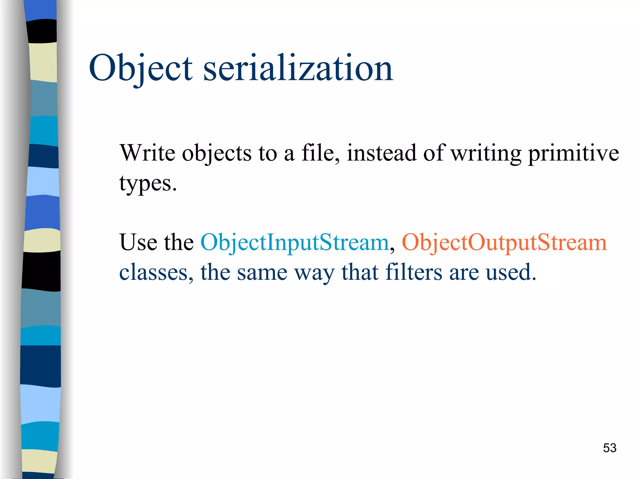 Object serialization Write objects to a file, instead of writing primitive types. Use the ObjectInputStream , ObjectOutputStream classes, the same way that filters are used. 