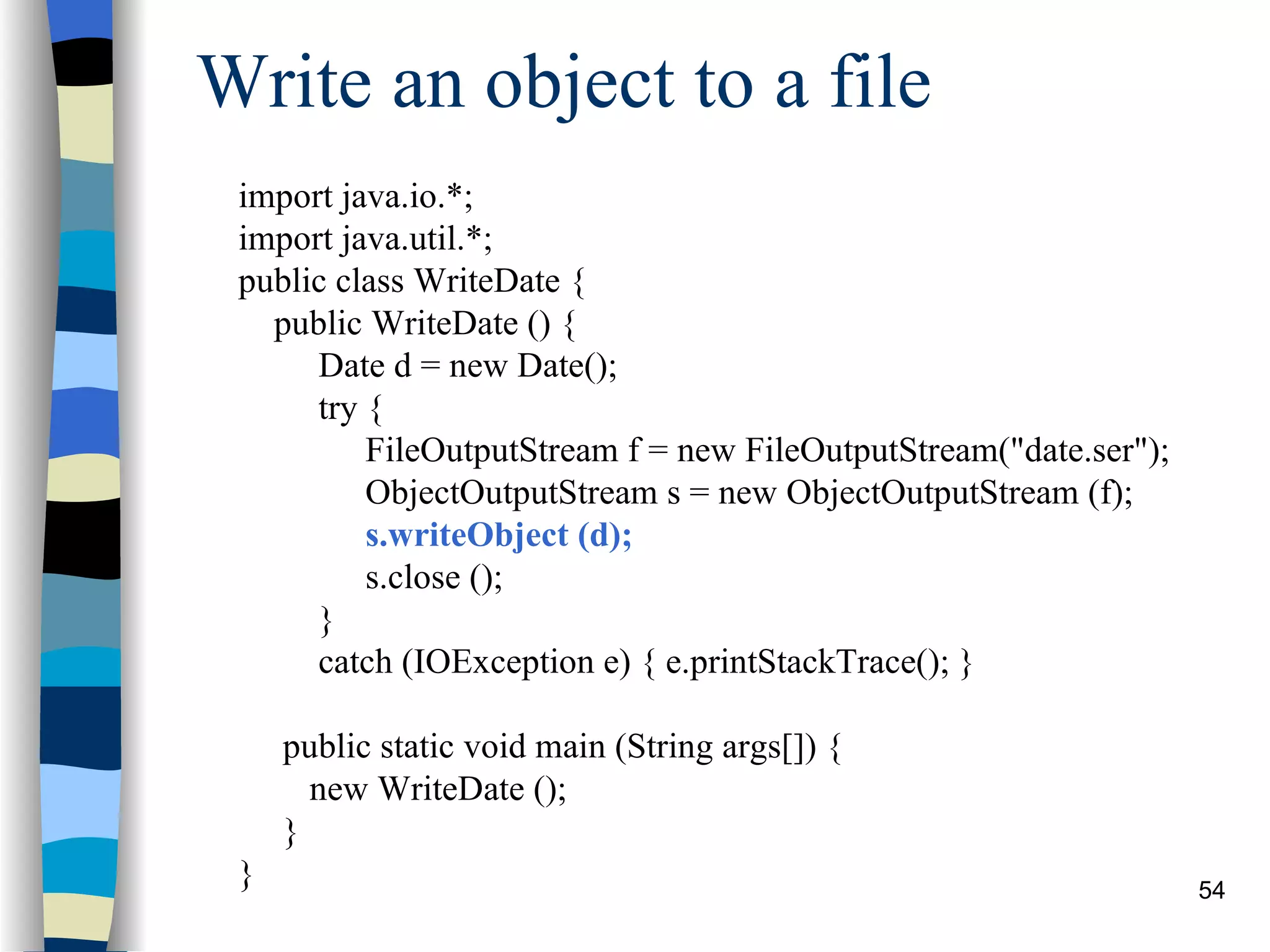 Write an object to a file import java.io.*; import java.util.*; public class WriteDate { public WriteDate () { Date d = new Date(); try { FileOutputStream f = new FileOutputStream(&quot;date.ser&quot;); ObjectOutputStream s = new ObjectOutputStream (f); s.writeObject (d); s.close (); } catch (IOException e) { e.printStackTrace(); } public static void main (String args[]) { new WriteDate (); } } 