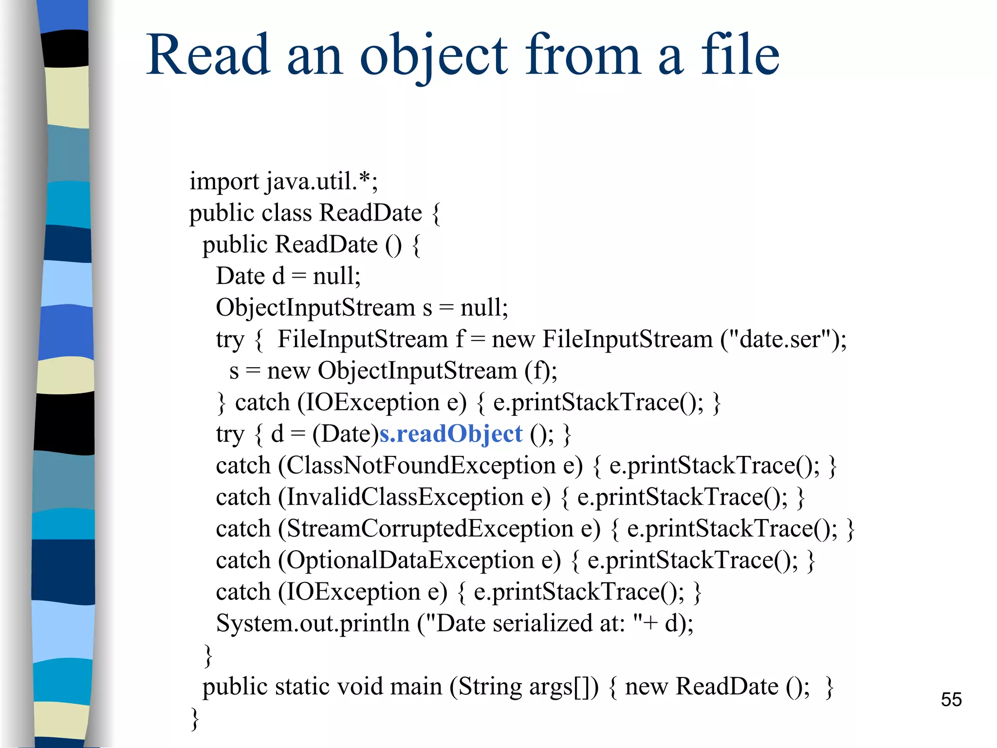 Read an object from a file import java.util.*; public class ReadDate { public ReadDate () { Date d = null; ObjectInputStream s = null; try { FileInputStream f = new FileInputStream (&quot;date.ser&quot;); s = new ObjectInputStream (f); } catch (IOException e) { e.printStackTrace(); } try { d = (Date) s.readObject (); } catch (ClassNotFoundException e) { e.printStackTrace(); } catch (InvalidClassException e) { e.printStackTrace(); } catch (StreamCorruptedException e) { e.printStackTrace(); } catch (OptionalDataException e) { e.printStackTrace(); } catch (IOException e) { e.printStackTrace(); } System.out.println (&quot;Date serialized at: &quot;+ d); } public static void main (String args[]) { new ReadDate (); } } 