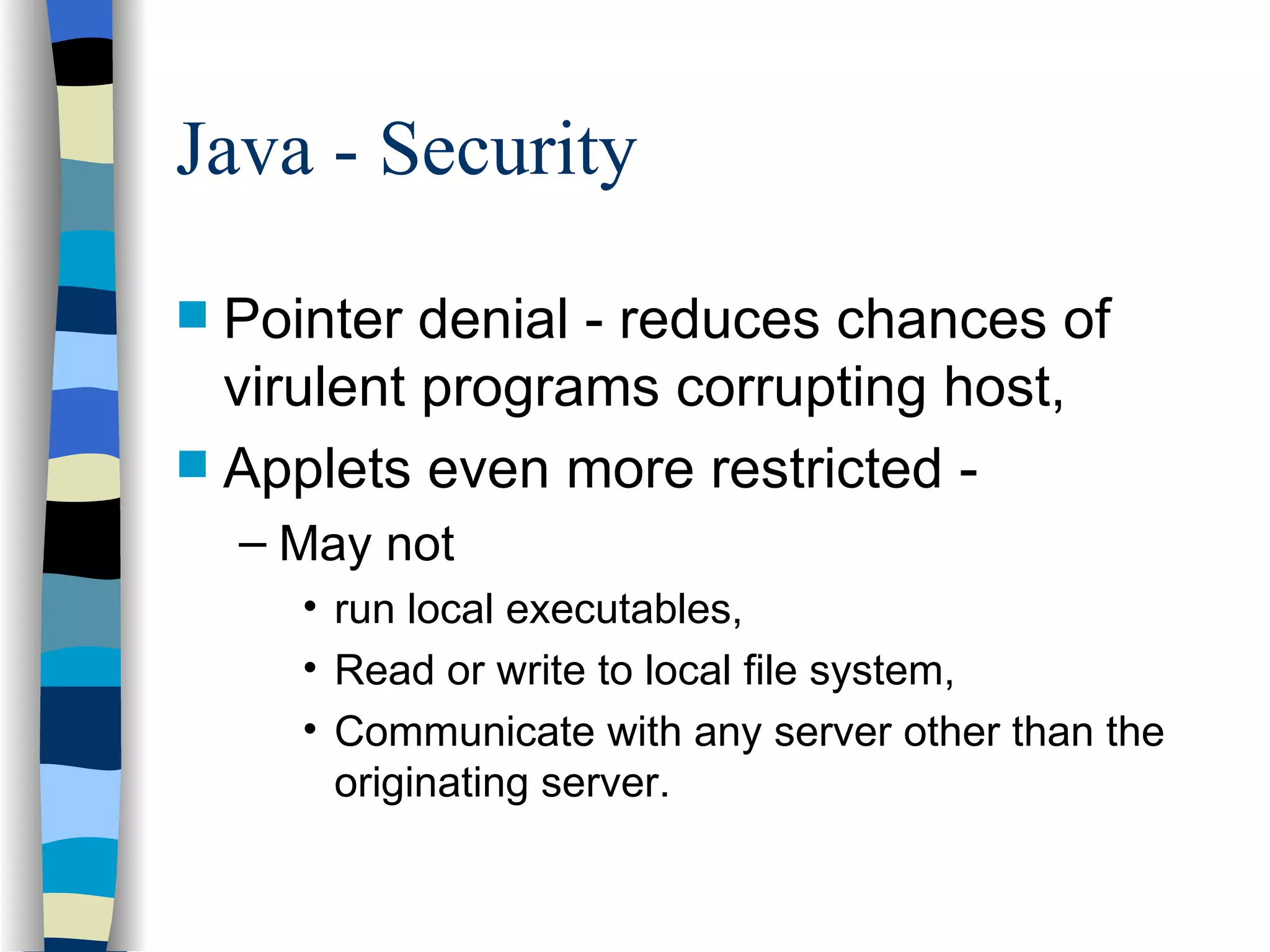 Java - Security Pointer denial - reduces chances of virulent programs corrupting host, Applets even more restricted - May not run local executables, Read or write to local file system, Communicate with any server other than the originating server. 