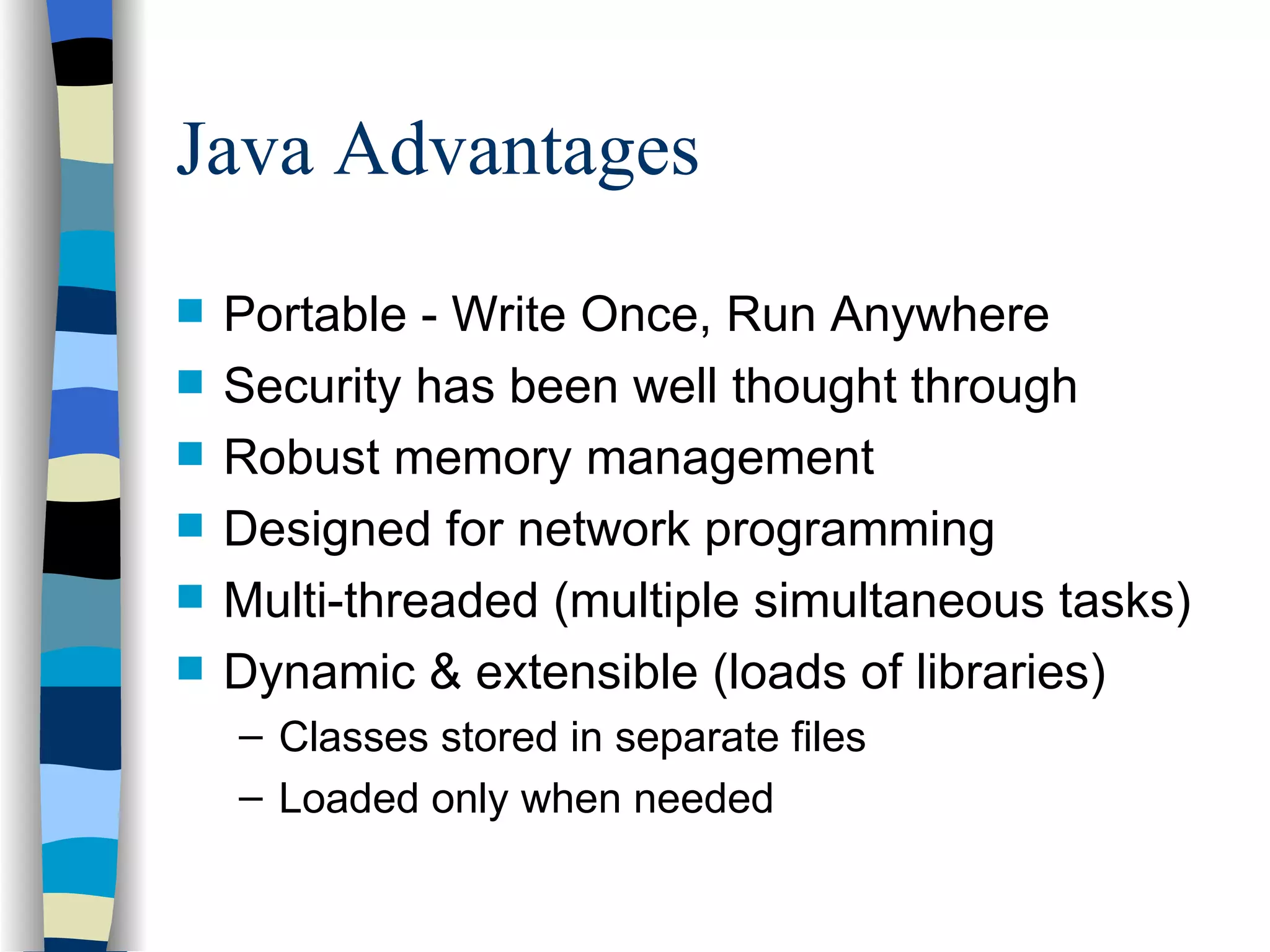 Java Advantages Portable - Write Once, Run Anywhere Security has been well thought through Robust memory management Designed for network programming Multi-threaded (multiple simultaneous tasks) Dynamic & extensible (loads of libraries) Classes stored in separate files Loaded only when needed 