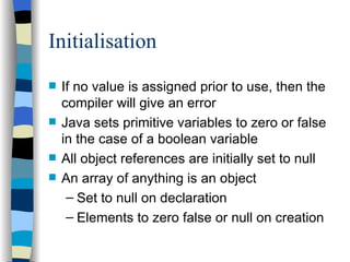 Initialisation If no value is assigned prior to use, then the compiler will give an error Java sets primitive variables to zero or false in the case of a boolean variable All object references are initially set to null An array of anything is an object Set to null on declaration Elements to zero false or null on creation 