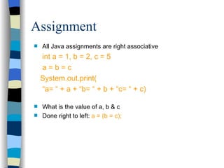 All Java assignments are right associative int a = 1, b = 2, c = 5 a = b = c System.out.print( “ a= “ + a + “b= “ + b + “c= “ + c) What is the value of a, b & c Done right to left:  a = (b = c); Assignment 