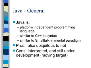 Java - General Java is: platform independent programming language similar to C++ in syntax similar to Smalltalk in mental paradigm Pros:  also ubiquitous to net Cons: interpreted, and still under development (moving target) 