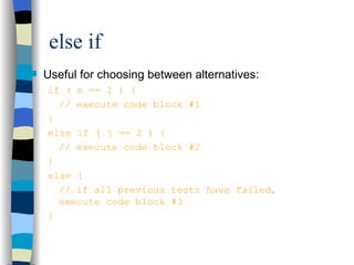 else if Useful for choosing between alternatives: if ( n == 1 ) { // execute code block #1 } else if ( j == 2 ) { // execute code block #2 } else { // if all previous tests have failed, execute code block #3 } 