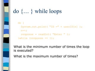 do {… } while loops do { System.out.print( “ID =” + userID[n] ); n++; response = readInt( “Enter ” ); }while (response == 1); What is the minimum number of times the loop is executed? What is the maximum number of times? 