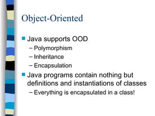 Object-Oriented Java supports OOD Polymorphism Inheritance Encapsulation Java programs contain nothing but definitions and instantiations of classes Everything is encapsulated in a class! 