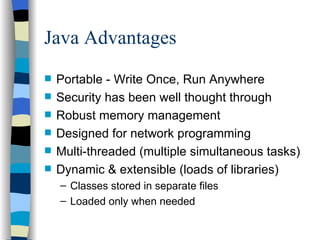 Java Advantages Portable - Write Once, Run Anywhere Security has been well thought through  Robust memory management  Designed for network programming  Multi-threaded (multiple simultaneous tasks) Dynamic & extensible (loads of libraries) Classes stored in separate files Loaded only when needed 