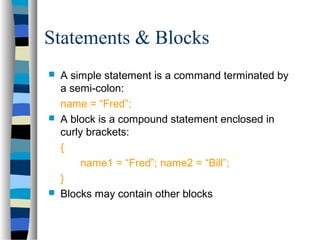 Statements & Blocks
 A simple statement is a command terminated by
a semi-colon:
name = “Fred”;
 A block is a compound statement enclosed in
curly brackets:
{
name1 = “Fred”; name2 = “Bill”;
}
 Blocks may contain other blocks
 