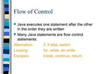 Flow of Control
 Java executes one statement after the other
in the order they are written
 Many Java statements are flow control
statements:
Alternation: if, if else, switch
Looping: for, while, do while
Escapes: break, continue, return
 