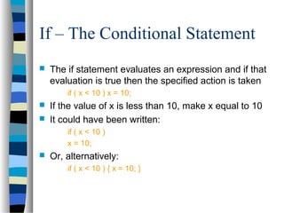 If – The Conditional Statement
 The if statement evaluates an expression and if that
evaluation is true then the specified action is taken
if ( x < 10 ) x = 10;
 If the value of x is less than 10, make x equal to 10
 It could have been written:
if ( x < 10 )
x = 10;
 Or, alternatively:
if ( x < 10 ) { x = 10; }
 