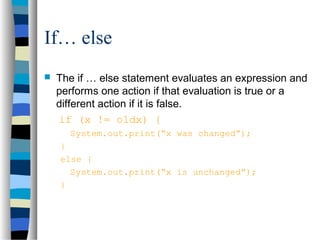 If… else
 The if … else statement evaluates an expression and
performs one action if that evaluation is true or a
different action if it is false.
if (x != oldx) {
System.out.print(“x was changed”);
}
else {
System.out.print(“x is unchanged”);
}
 