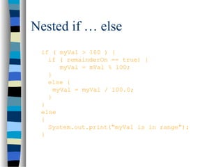 Nested if … else
if ( myVal > 100 ) {
if ( remainderOn == true) {
myVal = mVal % 100;
}
else {
myVal = myVal / 100.0;
}
}
else
{
System.out.print(“myVal is in range”);
}
 