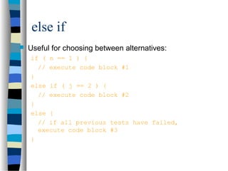 else if
 Useful for choosing between alternatives:
if ( n == 1 ) {
// execute code block #1
}
else if ( j == 2 ) {
// execute code block #2
}
else {
// if all previous tests have failed,
execute code block #3
}
 