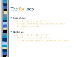 The for loop
 Loop n times
for ( i = 0; i < n; n++ ) {
// this code body will execute n times
// ifrom 0 to n-1
}
 Nested for:
for ( j = 0; j < 10; j++ ) {
for ( i = 0; i < 20; i++ ){
// this code body will execute 200 times
}
}
 