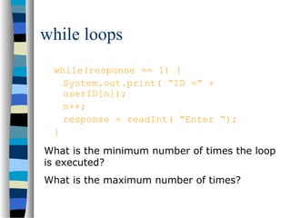 while loops
while(response == 1) {
System.out.print( “ID =” +
userID[n]);
n++;
response = readInt( “Enter “);
}
What is the minimum number of times the loop
is executed?
What is the maximum number of times?
 
