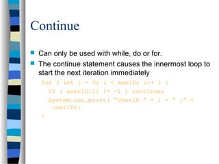 Continue
 Can only be used with while, do or for.
 The continue statement causes the innermost loop to
start the next iteration immediately
for ( int i = 0; i < maxID; i++ ) {
if ( userID[i] != -1 ) continue;
System.out.print( “UserID ” + i + “ :” +
userID);
}
 