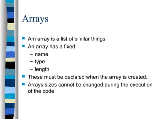 Arrays
 Am array is a list of similar things
 An array has a fixed:
– name
– type
– length
 These must be declared when the array is created.
 Arrays sizes cannot be changed during the execution
of the code
 