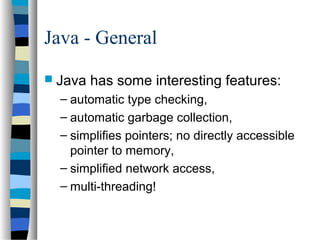 Java - General
 Java has some interesting features:
– automatic type checking,
– automatic garbage collection,
– simplifies pointers; no directly accessible
pointer to memory,
– simplified network access,
– multi-threading!
 