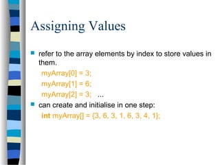 Assigning Values
 refer to the array elements by index to store values in
them.
myArray[0] = 3;
myArray[1] = 6;
myArray[2] = 3; ...
 can create and initialise in one step:
int myArray[] = {3, 6, 3, 1, 6, 3, 4, 1};
 