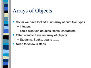 Arrays of Objects
 So far we have looked at an array of primitive types.
– integers
– could also use doubles, floats, characters…
 Often want to have an array of objects
– Students, Books, Loans ……
 Need to follow 3 steps.
 