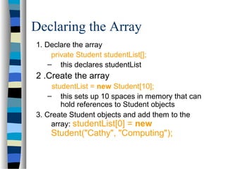 Declaring the Array
1. Declare the array
private Student studentList[];
– this declares studentList
2 .Create the array
studentList = new Student[10];
– this sets up 10 spaces in memory that can
hold references to Student objects
3. Create Student objects and add them to the
array: studentList[0] = new
Student("Cathy", "Computing");
 