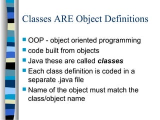 Classes ARE Object Definitions
 OOP - object oriented programming
 code built from objects
 Java these are called classes
 Each class definition is coded in a
separate .java file
 Name of the object must match the
class/object name
 