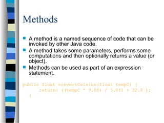 Methods
 A method is a named sequence of code that can be
invoked by other Java code.
 A method takes some parameters, performs some
computations and then optionally returns a value (or
object).
 Methods can be used as part of an expression
statement.
public float convertCelsius(float tempC) {
return( ((tempC * 9.0f) / 5.0f) + 32.0 );
}
 