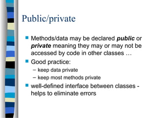 Public/private
 Methods/data may be declared public or
private meaning they may or may not be
accessed by code in other classes …
 Good practice:
– keep data private
– keep most methods private
 well-defined interface between classes -
helps to eliminate errors
 