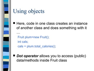Using objects
 Here, code in one class creates an instance
of another class and does something with it
…
Fruit plum=new Fruit();
int cals;
cals = plum.total_calories();
 Dot operator allows you to access (public)
data/methods inside Fruit class
 
