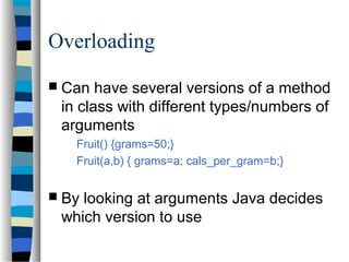 Overloading
 Can have several versions of a method
in class with different types/numbers of
arguments
Fruit() {grams=50;}
Fruit(a,b) { grams=a; cals_per_gram=b;}
 By looking at arguments Java decides
which version to use
 