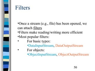 50
Filters
•Once a stream (e.g., file) has been opened, we
can attach filters
•Filters make reading/writing more efficient
•Most popular filters:
• For basic types:
•DataInputStream, DataOutputStream
• For objects:
•ObjectInputStream, ObjectOutputStream
 