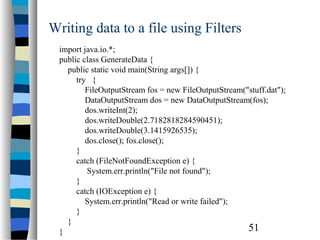 51
Writing data to a file using Filters
import java.io.*;
public class GenerateData {
public static void main(String args[]) {
try {
FileOutputStream fos = new FileOutputStream("stuff.dat");
DataOutputStream dos = new DataOutputStream(fos);
dos.writeInt(2);
dos.writeDouble(2.7182818284590451);
dos.writeDouble(3.1415926535);
dos.close(); fos.close();
}
catch (FileNotFoundException e) {
System.err.println("File not found");
}
catch (IOException e) {
System.err.println("Read or write failed");
}
}
}
 