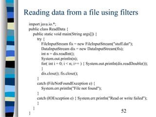 52
Reading data from a file using filters
import java.io.*;
public class ReadData {
public static void main(String args[]) {
try {
FileInputStream fis = new FileInputStream("stuff.dat");
DataInputStream dis = new DataInputStream(fis);
int n = dis.readInt();
System.out.println(n);
for( int i = 0; i < n; i++ ) { System.out.println(dis.readDouble());
}
dis.close(); fis.close();
}
catch (FileNotFoundException e) {
System.err.println("File not found");
}
catch (IOException e) { System.err.println("Read or write failed");
}
}
}
 