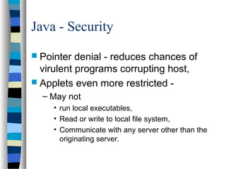 Java - Security
 Pointer denial - reduces chances of
virulent programs corrupting host,
 Applets even more restricted -
– May not
• run local executables,
• Read or write to local file system,
• Communicate with any server other than the
originating server.
 