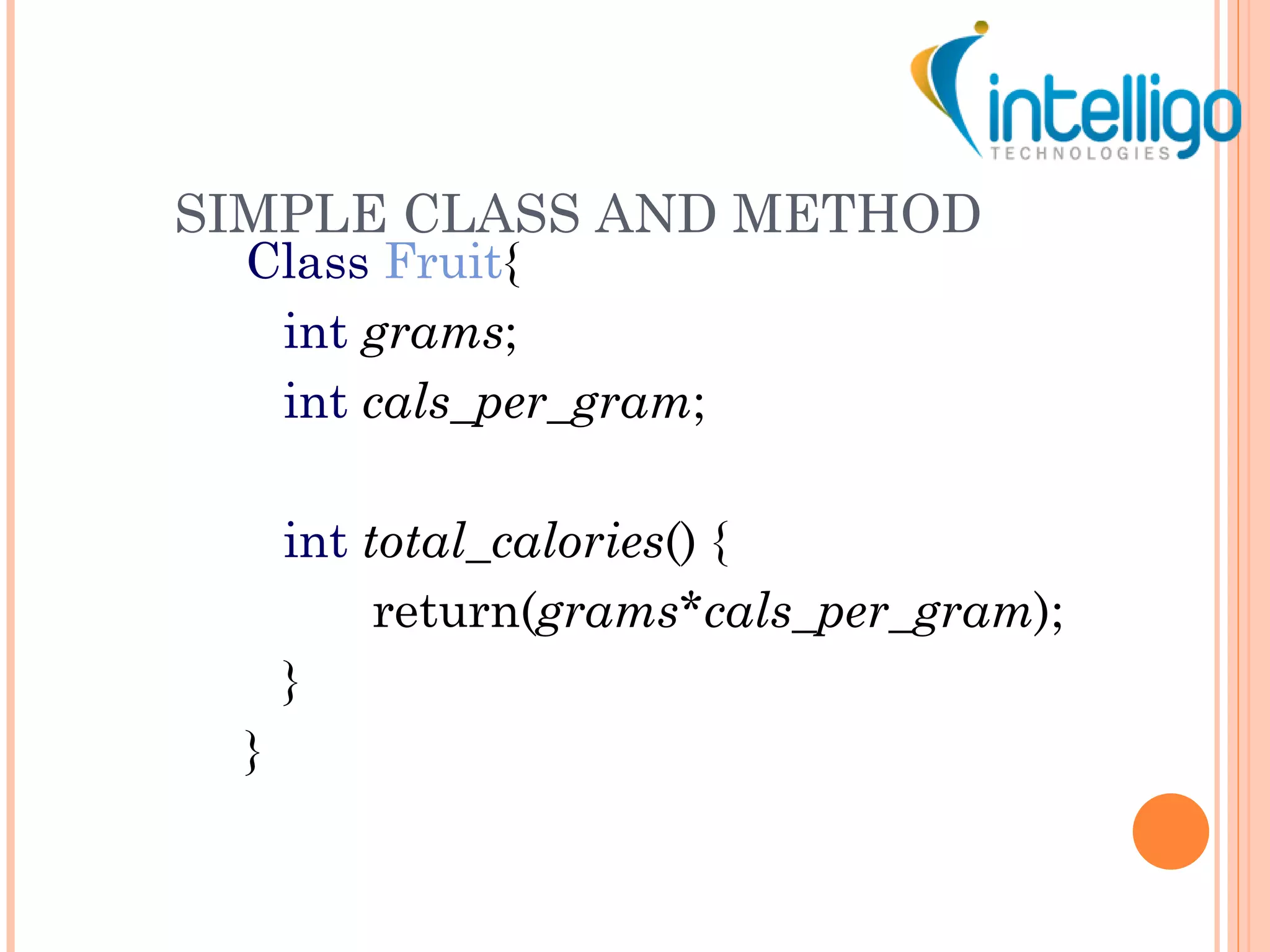 SIMPLE CLASS AND METHOD Class   Fruit { int   grams ; int   cals_per_gram ; int   total_calories () { return( grams * cals_per_gram ); } } 