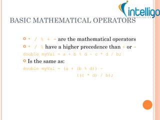 BASIC MATHEMATICAL OPERATORS * / % + -  are the mathematical operators * / %  have a higher precedence than  +   or  - double myVal = a + b % d – c * d / b; Is the same as: double myVal = (a + (b % d)) –    ((c * d) / b); 