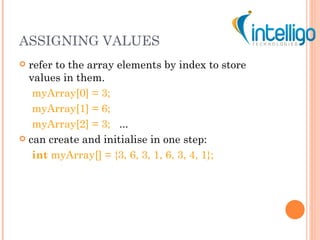 ASSIGNING VALUES refer to the array elements by index to store values in them. myArray[0] = 3; myArray[1] = 6; myArray[2] = 3;   ... can create and initialise in one step: int  myArray[] = {3, 6, 3, 1, 6, 3, 4, 1}; 