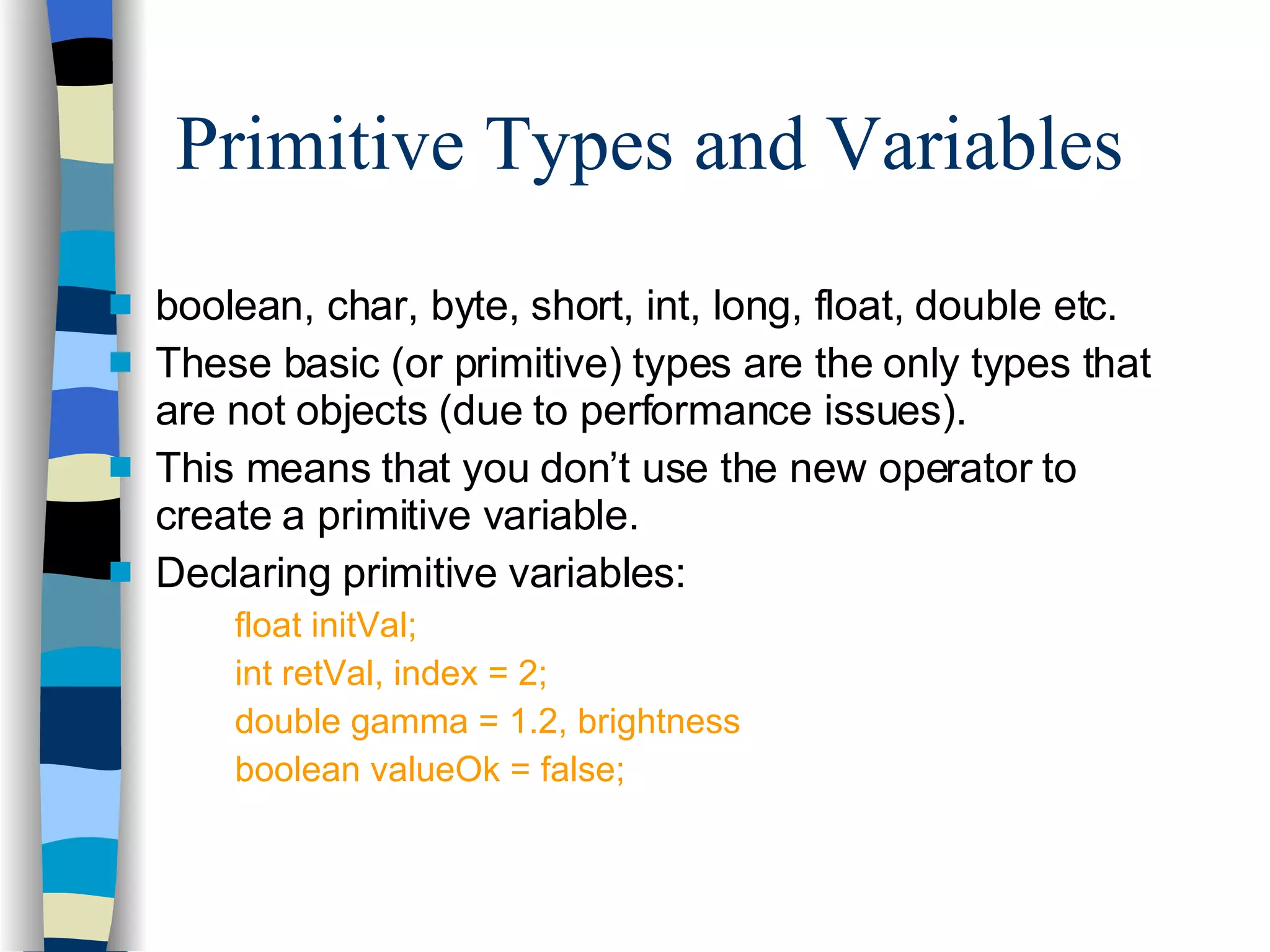 Primitive Types and Variables boolean, char, byte, short, int, long, float, double etc. These basic (or primitive) types are the only types that are not objects (due to performance issues). This means that you don’t use the new operator to create a primitive variable. Declaring primitive variables: float initVal; int retVal, index = 2; double gamma = 1.2, brightness boolean valueOk = false; 
