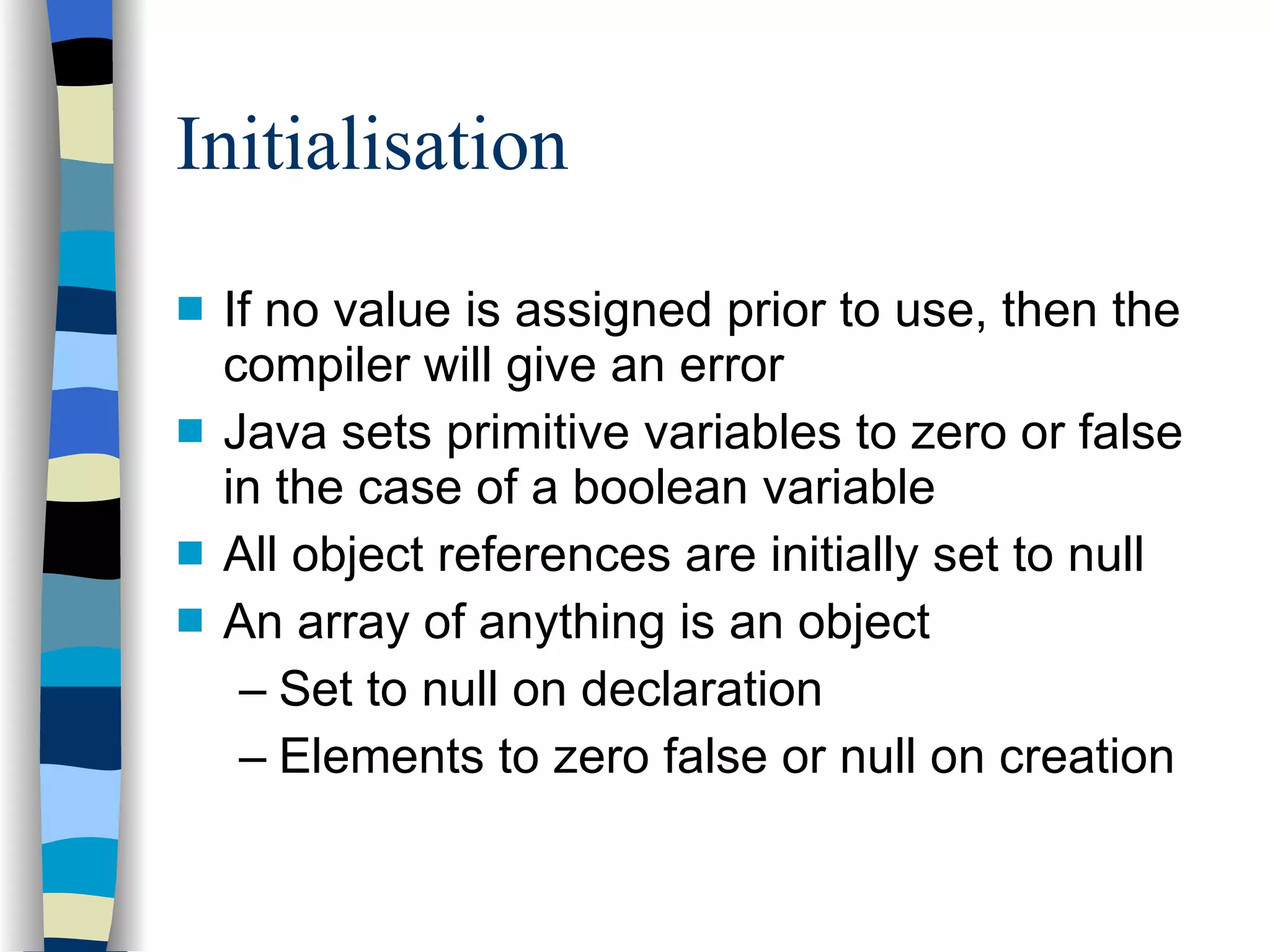 Initialisation If no value is assigned prior to use, then the compiler will give an error Java sets primitive variables to zero or false in the case of a boolean variable All object references are initially set to null An array of anything is an object Set to null on declaration Elements to zero false or null on creation 