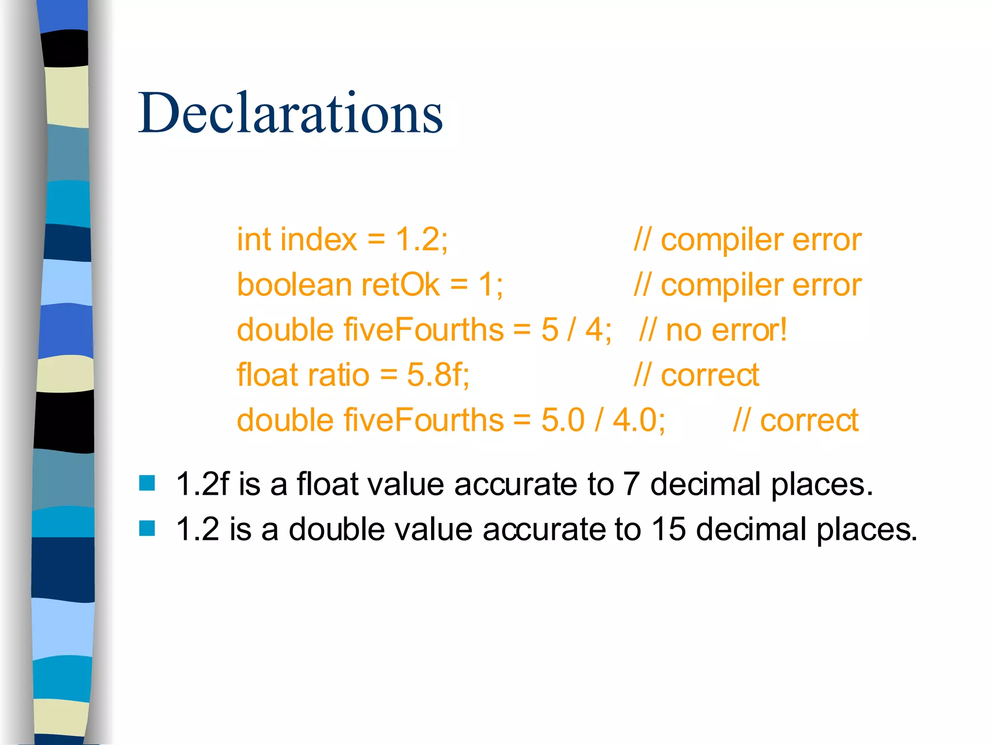Declarations int index = 1.2;  // compiler error boolean retOk = 1; // compiler error double fiveFourths = 5 / 4;  // no error! float ratio = 5.8f; // correct double fiveFourths = 5.0 / 4.0; // correct 1.2f is a float value accurate to 7 decimal places. 1.2 is a double value accurate to 15 decimal places. 