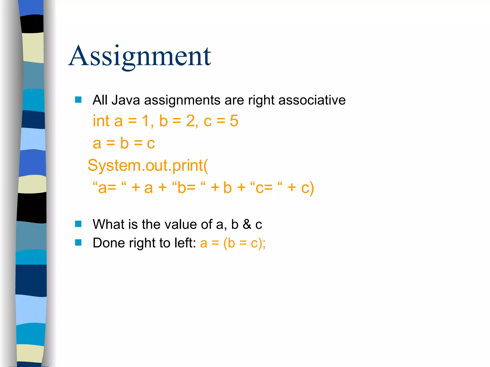 All Java assignments are right associative int a = 1, b = 2, c = 5 a = b = c System.out.print( “ a= “ + a + “b= “ + b + “c= “ + c) What is the value of a, b & c Done right to left:  a = (b = c); Assignment 