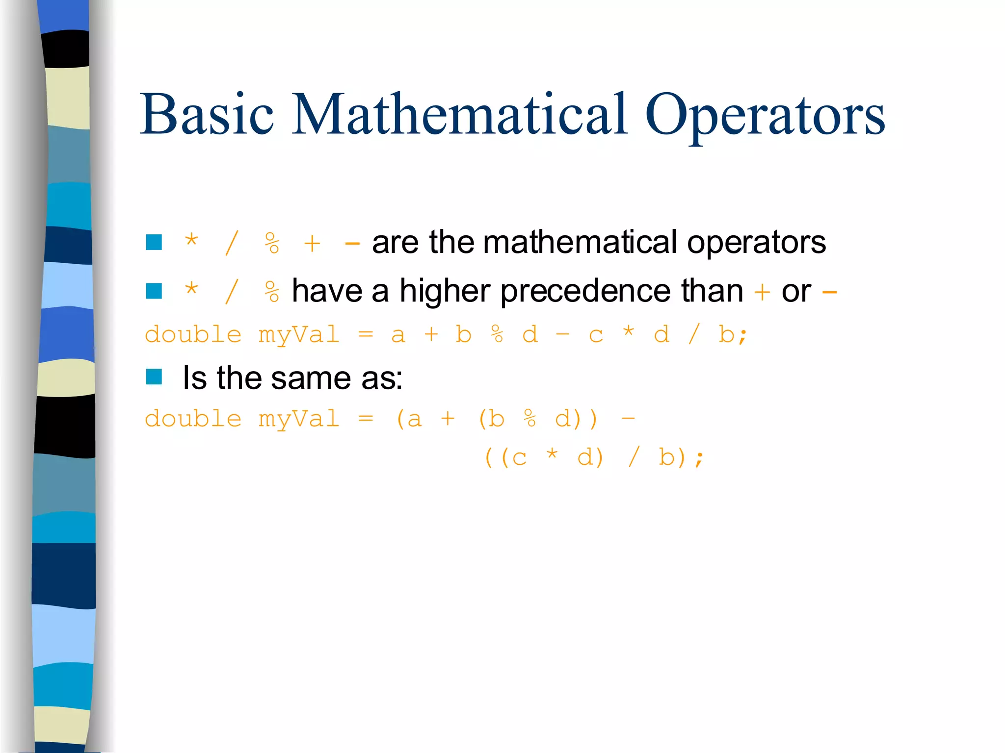 Basic Mathematical Operators * / % + -  are the mathematical operators * / %  have a higher precedence than  +   or  - double myVal = a + b % d – c * d / b; Is the same as: double myVal = (a + (b % d)) –    ((c * d) / b); 