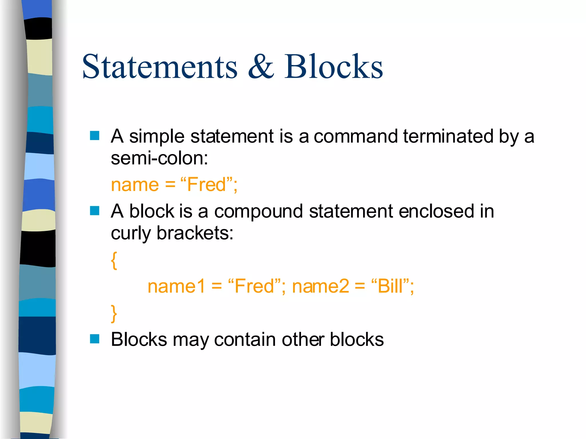 Statements & Blocks A simple statement is a command terminated by a semi-colon: name = “Fred”; A block is a compound statement enclosed in curly brackets: { name1 = “Fred”; name2 = “Bill”; } Blocks may contain other blocks 