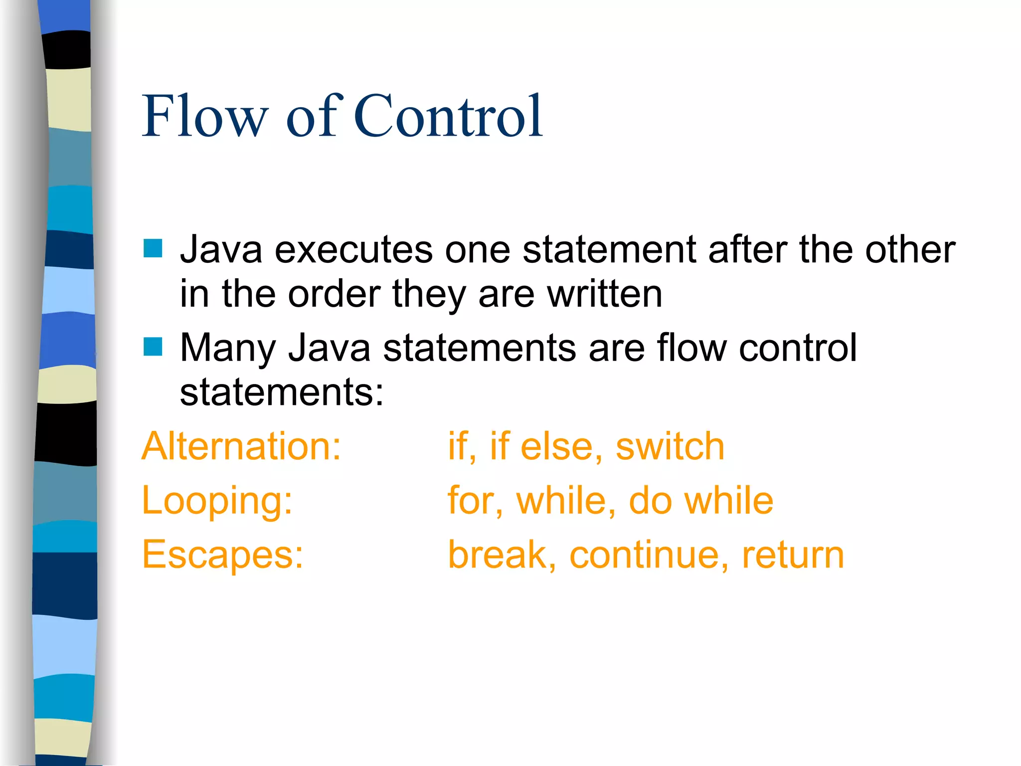 Flow of Control Java executes one statement after the other in the order they are written Many Java statements are flow control statements: Alternation:  if, if else, switch Looping: for, while, do while Escapes: break, continue, return 