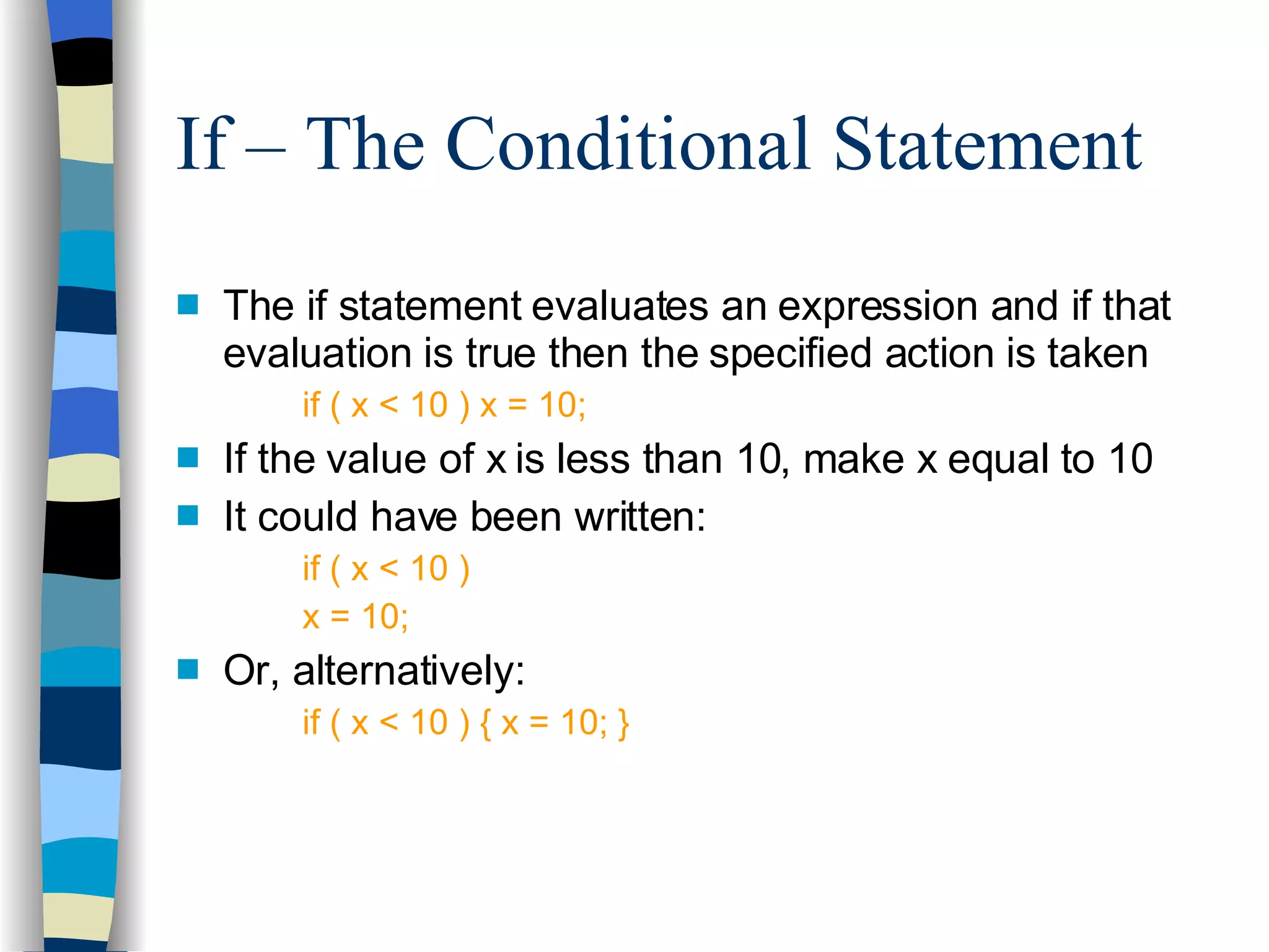 If – The Conditional Statement The if statement evaluates an expression and if that evaluation is true then the specified action is taken if ( x < 10 ) x = 10; If the value of x is less than 10, make x equal to 10 It could have been written: if ( x < 10 ) x = 10; Or, alternatively: if ( x < 10 ) { x = 10; } 