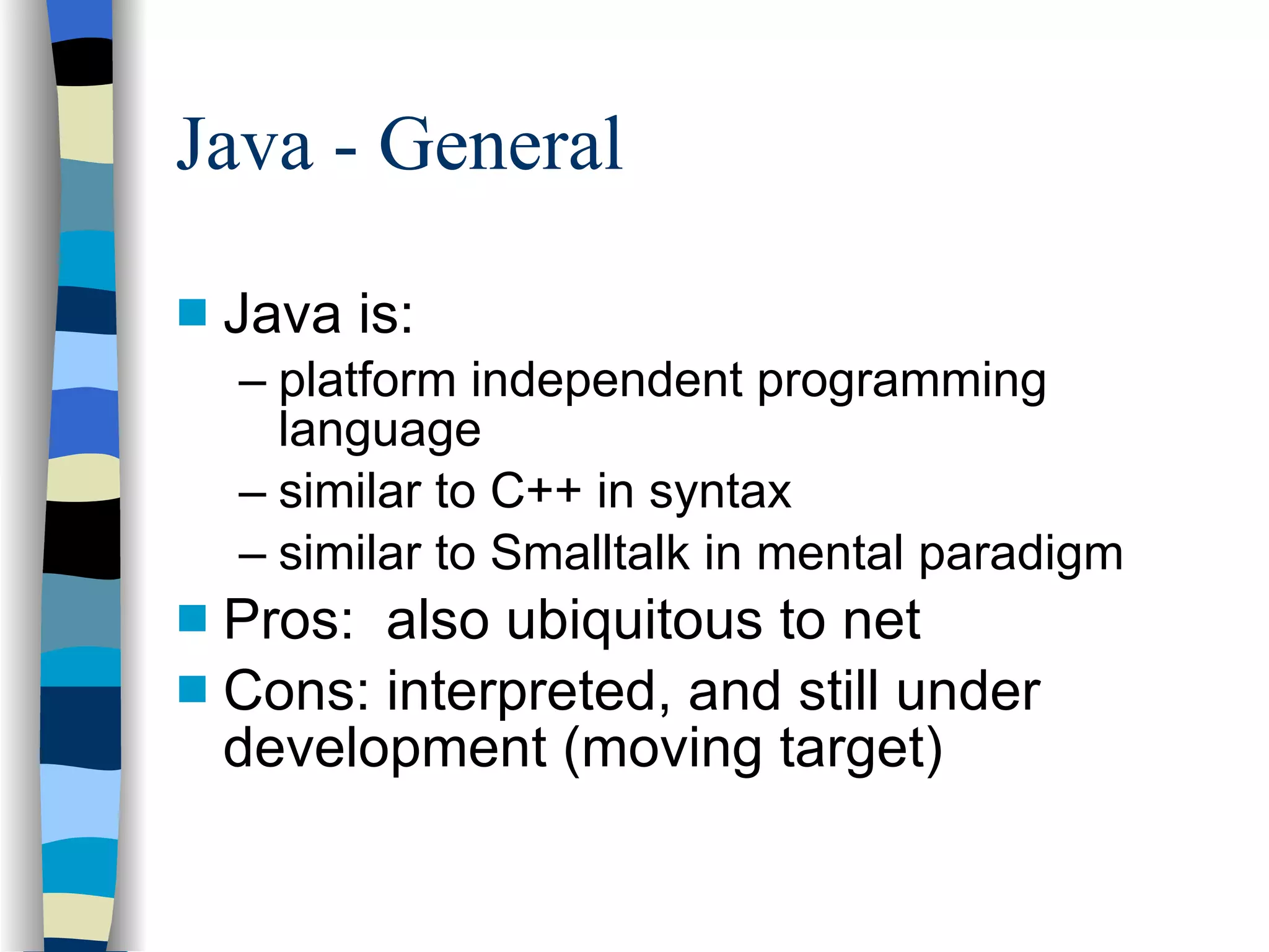 Java - General Java is: platform independent programming language similar to C++ in syntax similar to Smalltalk in mental paradigm Pros:  also ubiquitous to net Cons: interpreted, and still under development (moving target) 