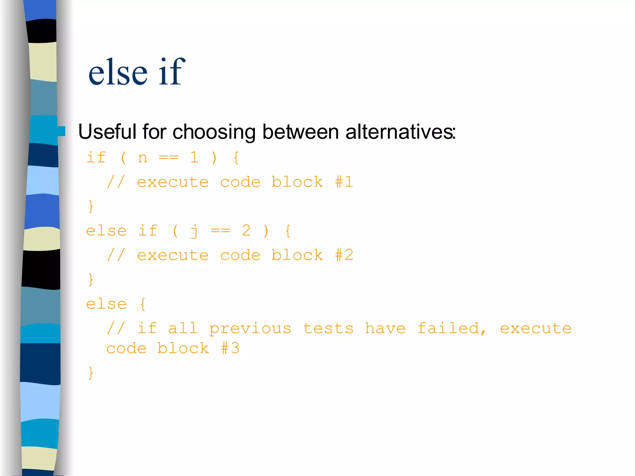else if Useful for choosing between alternatives: if ( n == 1 ) { // execute code block #1 } else if ( j == 2 ) { // execute code block #2 } else { // if all previous tests have failed, execute code block #3 } 